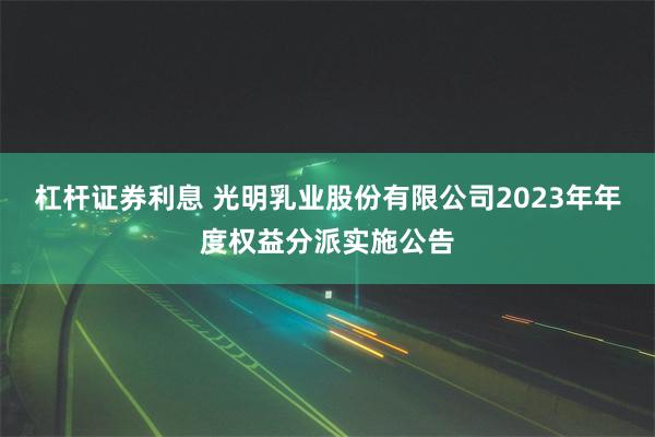 杠杆证券利息 光明乳业股份有限公司2023年年度权益分派实施公告