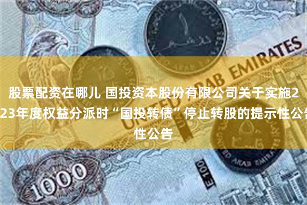 股票配资在哪儿 国投资本股份有限公司关于实施2023年度权益分派时“国投转债”停止转股的提示性公告