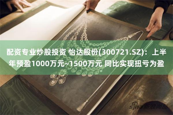 配资专业炒股投资 怡达股份(300721.SZ)：上半年预盈1000万元~1500万元 同比实现扭亏为盈