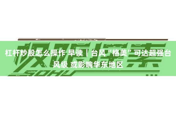 杠杆炒股怎么操作 早读｜台风“格美”可达超强台风级 或影响华东地区