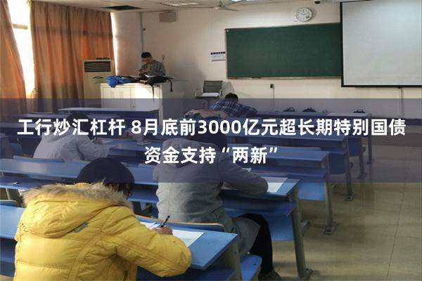 工行炒汇杠杆 8月底前3000亿元超长期特别国债资金支持“两新”