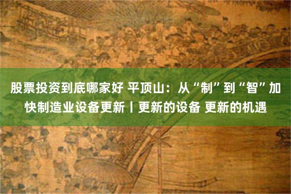 股票投资到底哪家好 平顶山：从“制”到“智”加快制造业设备更新丨更新的设备 更新的机遇