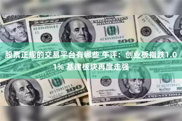 股票正规的交易平台有哪些 午评：创业板指跌1.01% 基建板块再度走强