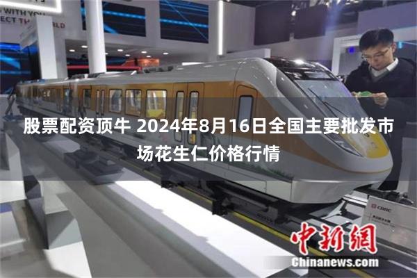 股票配资顶牛 2024年8月16日全国主要批发市场花生仁价格行情