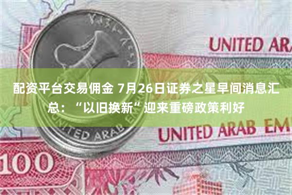 配资平台交易佣金 7月26日证券之星早间消息汇总：“以旧换新”迎来重磅政策利好