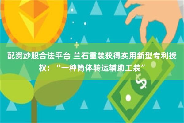 配资炒股合法平台 兰石重装获得实用新型专利授权：“一种筒体转运辅助工装”