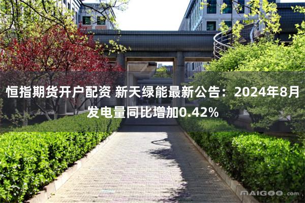 恒指期货开户配资 新天绿能最新公告：2024年8月发电量同比增加0.42%