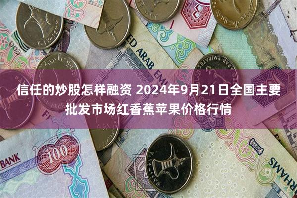 信任的炒股怎样融资 2024年9月21日全国主要批发市场红香蕉苹果价格行情