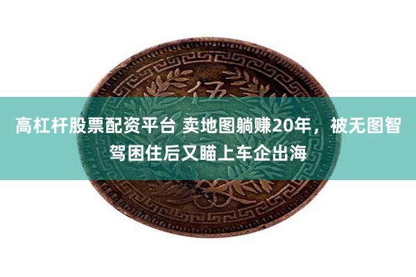 高杠杆股票配资平台 卖地图躺赚20年，被无图智驾困住后又瞄上车企出海