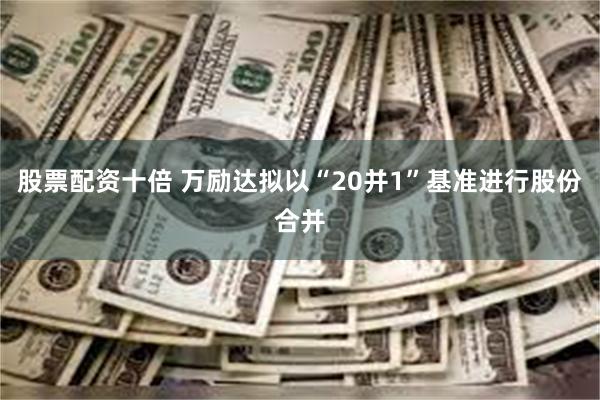 股票配资十倍 万励达拟以“20并1”基准进行股份合并