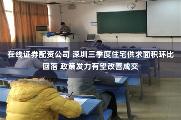 在线证券配资公司 深圳三季度住宅供求面积环比回落 政策发力有望改善成交