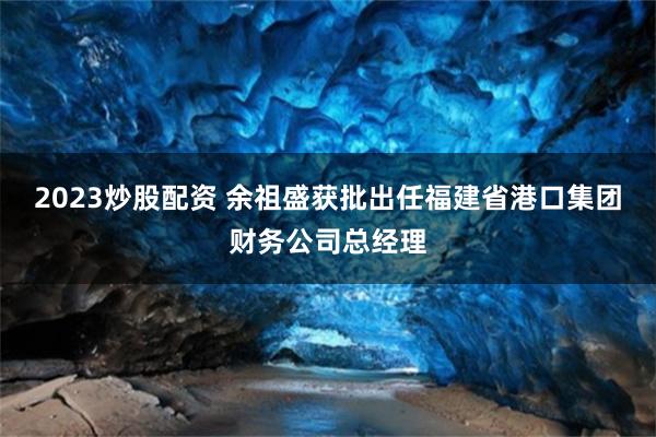 2023炒股配资 余祖盛获批出任福建省港口集团财务公司总经理