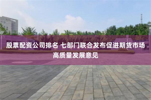 股票配资公司排名 七部门联合发布促进期货市场高质量发展意见