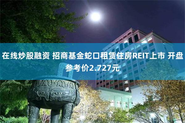 在线炒股融资 招商基金蛇口租赁住房REIT上市 开盘参考价2.727元