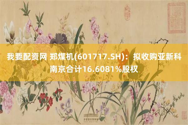 我要配资网 郑煤机(601717.SH)：拟收购亚新科南京合计16.6081%股权