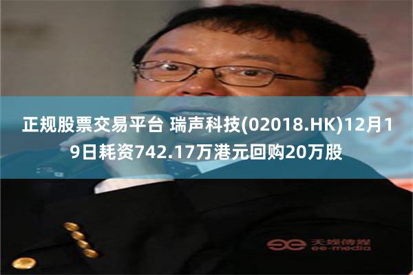 正规股票交易平台 瑞声科技(02018.HK)12月19日耗资742.17万港元回购20万股