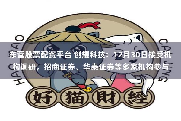 东营股票配资平台 创耀科技：12月30日接受机构调研，招商证券、华泰证券等多家机构参与