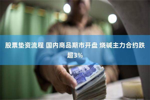 股票垫资流程 国内商品期市开盘 烧碱主力合约跌超3%