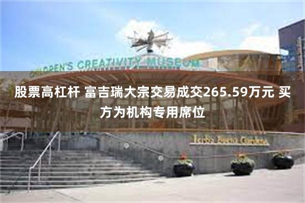 股票高杠杆 富吉瑞大宗交易成交265.59万元 买方为机构专用席位