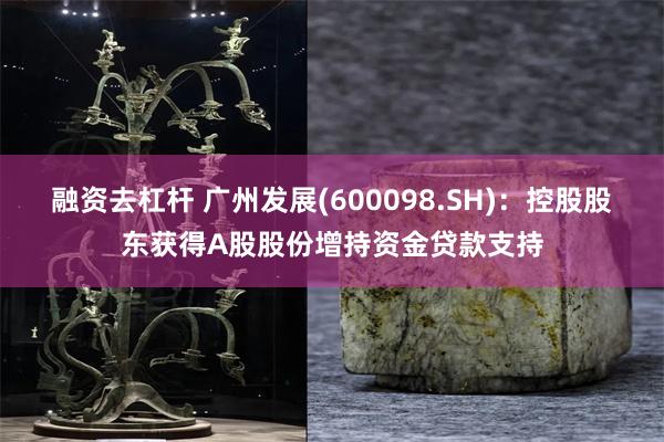 融资去杠杆 广州发展(600098.SH)：控股股东获得A股股份增持资金贷款支持