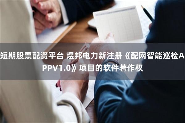 短期股票配资平台 煜邦电力新注册《配网智能巡检APPV1.0》项目的软件著作权