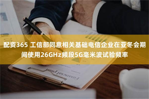 配资365 工信部同意相关基础电信企业在亚冬会期间使用26GHz频段5G毫米波试验频率