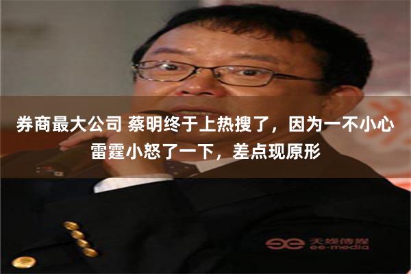 券商最大公司 蔡明终于上热搜了，因为一不小心雷霆小怒了一下，差点现原形