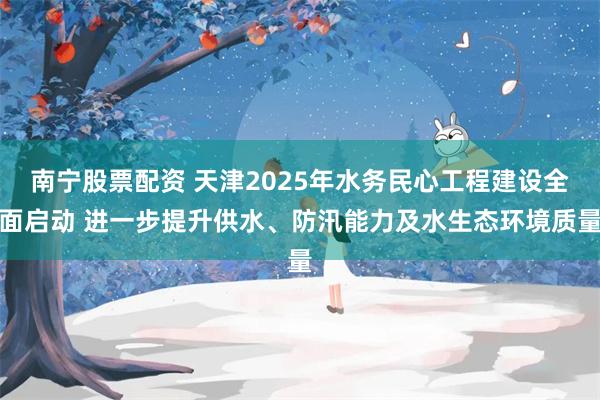 南宁股票配资 天津2025年水务民心工程建设全面启动 进一步提升供水、防汛能力及水生态环境质量