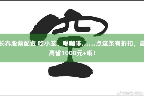 长春股票配资 吃小笼、喝咖啡……点这条有折扣，最高省1000元+哦！