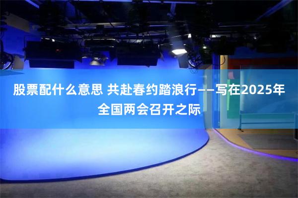 股票配什么意思 共赴春约踏浪行——写在2025年全国两会召开之际